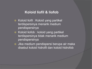 Koloid liofil & liofob
 Koloid liofil : Koloid yang partikel
terdispersinya menarik medium
pendispersinya
 Koloid liofob : koloid yang partikel
terdispersinya tidak menarik medium
pendispersinya
 Jika medium pendispersi berupa air maka
disebut koloid hidrofil dan koloid hidrofob
 
