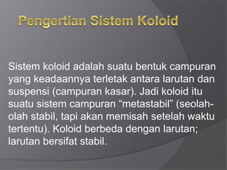 Sistem koloid adalah suatu bentuk campuran
yang keadaannya terletak antara larutan dan
suspensi (campuran kasar). Jadi koloid itu
suatu sistem campuran “metastabil” (seolah-
olah stabil, tapi akan memisah setelah waktu
tertentu). Koloid berbeda dengan larutan;
larutan bersifat stabil.
 
