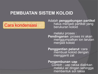 Cara kondensasi
PEMBUATAN SISTEM KOLOID
Adalah penggabungan partikel
halus menjadi partikel yang
berukuran koloid
melalui proses :
Pendinganan :proses ini akan
menggumpalkan ion larutan
menjadi koloid
Penggantian pelarut :cara
membuat koloid dengan
mengganti zat
Pengembunan uap
Contoh : uap raksa dialirkan
melalui air dingan sehingga
membentuk sol raksa
 