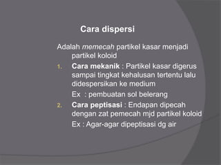 Adalah memecah partikel kasar menjadi
partikel koloid
1. Cara mekanik : Partikel kasar digerus
sampai tingkat kehalusan tertentu lalu
didespersikan ke medium
Ex : pembuatan sol belerang
2. Cara peptisasi : Endapan dipecah
dengan zat pemecah mjd partikel koloid
Ex : Agar-agar dipeptisasi dg air
Cara dispersi
 