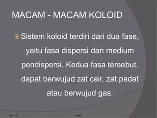 MACAM - MACAM KOLOID
 Sistem koloid terdiri dari dua fase,
yaitu fasa dispersi dan medium
pendispersi. Kedua fasa tersebut,
dapat berwujud zat cair, zat padat
atau berwujud gas.
Hal.: 10 koloid
 