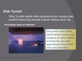 Efek Tyndall
Efek Tyndall adalah efek penghamburan cahaya oleh
partikel koloid shg tampak lintasan berkas sinar tsb.
Percobaan pada air deterjen
Dari gambar dapat dilihat
bahwa berkas cahaya yang
mengenai air sabun terlihat
di hamburkan dan pada
layar tampak hanya sedikit
sinar yang diteruskan.
 
