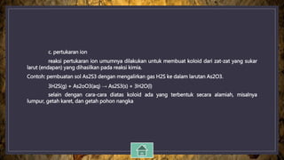 c. pertukaran ion
reaksi pertukaran ion umumnya dilakukan untuk membuat koloid dari zat-zat yang sukar
larut (endapan) yang dihasilkan pada reaksi kimia.
Contoh: pembuatan sol As2S3 dengan mengalirkan gas H2S ke dalam larutan As2O3.
3H2S(g) + As2oO3(aq) → As2S3(s) + 3H2O(l)
selain dengan cara-cara diatas koloid ada yang terbentuk secara alamiah, misalnya
lumpur, getah karet, dan getah pohon nangka
 