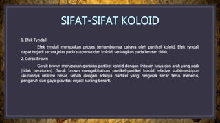 1. Efek Tyndall
Efek tyndall merupakan proses terhamburnya cahaya oleh partikel koloid. Efek tyndall
dapat terjadi secara jelas pada suspense dan koloid, sedangkan pada larutan tidak.
2. Gerak Brown
Gerak brown merupakan gerakan partikel koloid dengan lintasan lurus dan arah yang acak
(tidak beraturan). Gerak brown mengakibatkan partikel-partikel koloid relative stabilmeskipun
ukurannya relative besar, sebab dengan adanya partikel yang bergerak secar terus menerus,
pengaruh dari gaya gravitasi enjadi kurang berarti.
 