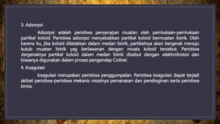 3. Adsorpsi
Adsorpsi adalah peristiwa penyerapan muatan oleh permukaan-permukaan
partikel koloid. Peristiwa adsorpsi menyebabkan partikel koloid bermuatan listrik. Oleh
karena itu, jika koloid diletakkan dalam medan listrik, partikelnya akan bergerak menuju
kutub muatan listrik yag berlawanan dengan muata koloid tersebut. Peristiwa
bergeraknya partikel koloid dalam medan listrik disebut dengan elektroforesis dan
biasanya digunakan dalam proses pengendap Cottrel.
4. Koagulasi
koagulasi merupakan peristiwa penggumpalan. Peristiwa koagulasi dapat terjadi
akibat peristiwa-peristiwa mekanis misalnya pemanasan dan pendinginan serta peristiwa
kimia.
 