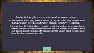 Peristiwa kimia yang dapat menyebabkan terjadinya koagulasi misalnya:
a) Pencampuran koloid yang berbeda muatan, jika system koloid yang berbeda muatn
dicampurkan akan menyebabkan terjadinya koagulasi dan akhirnya mengendap.
b) Adanya elektrolit, jika koloid yang bermutan positif dicampurkan dengan suatu larutan
elektrololit maka ion-ion negative dari larutan elektrolit tersebut akan segeraa ditarik
oleh partikel-partikel koloid positif tersebut sehingga ukuran koloid menjadi sangat
besar dan akan mengalami koagulasi.
 
