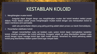 1. Menghilangkan muatan koloid
koagulasi dapat dicegah dengn cara menghilangkan muatan dari koloid tersebut melalui proses
dialysis. Proses dialysis adalah proses menghilangkan muatan koloid dengan cara memasukkan koloid ke
dalam membrane semi-permeable.
salah satu pemanfaatan dialysis yang paling penting adalah dalam proses cuci darah (hemodialysis).
2. Penambahan stabilisator koloid
dengan menambahkan suatu zat kedalam suatu system koloid dapat meningkatkan kestabilan
koloid, misalnya emulgator dan koloid pelindung. Emulgator adalah zat yang ditambahkan kedalam suatu
emulsi dengan tujuan menjaga koloid agar tidak mudah terpisah. Sementara itu, koloid pelindung adalah
koloid yang ditambahkan kedlam system koloid agar menjadi stabil.
 