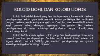 koloid liofil adalah koloid yang fase terdispersinya suka menarik medium
pendispersinya akibat gaya tarik menarik antara partikel-partikel terdispersi
dengan medium pendispersinya sangat kuat. Contoh-contoh koloid liofil adalah
kanji, protein, sabun, detergen, agar-agar, dan gelatin. Jika medium
pendispersinya air, system koloidnya sering disebut dengan hidrofil, yang
berarti menyukai air.
koloid liofob adalah system koloid yang fase terdispersinya tidak suka
menarik medium pendispersinya. Contoh-contoh koloid liofob adalah sol
logam, darah, dan sol Fe(OH)3. jika medium pendispersinya air, system
koloidnya sering disebut dengn hidrofob.
 