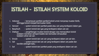 1. Adsorpsi : kemampuan partikel-partikel koloid untuk menyerap muatan listrik,
sehingga koloid menjadi bermuatan listrik.
2. Aerosol : system koloid dari partikel padat atau cair yang terdispersi dalam gas.
3. Basa/buih : system koloid dari gas yang terdispersi dalam zat cair.
4. Dialisasi : penghilangan muatan koloid dengan cara memasukkan koloid
kedalam membran semipermeable dan kemudian dimasukkan
kedalam aliran zat cair.
5. Emulsi : system koloid dari zat cair yang terdispersi dalam zat cair lain.
6. Gel : system koloid dari zat cair yang terdispersi dalam zat padat dan
bersifat setengah kaku.
7. Sol : system koloid dari partikel padat yang terdispersi dalam zat cair.
 