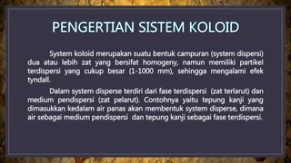 System koloid merupakan suatu bentuk campuran (system dispersi)
dua atau lebih zat yang bersifat homogeny, namun memiliki partikel
terdispersi yang cukup besar (1-1000 mm), sehingga mengalami efek
tyndall.
Dalam system disperse terdiri dari fase terdispersi (zat terlarut) dan
medium pendispersi (zat pelarut). Contohnya yaitu tepung kanji yang
dimasukkan kedalam air panas akan membentuk system disperse, dimana
air sebagai medium pendispersi dan tepung kanji sebagai fase terdispersi.
 