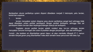 Berdasarkan ukuran partikelnya system dispersi dibedakan menjadi 3 kelompok, yaitu larutan,
koloid dan suspense.
1. larutan
larutan merupakan system disperse yang ukuran partikelnya sangat kecil sehingga tidak
dapat dibedakan antara partikel pendispersi dengan partikel terdispersi, sehingga sifat zat
pendispersi dalam larrutan akan terpengaruhdengan adanya zat terdispersi.
Tingkatan ukuran partikel larutan adalah molekul atau ion-ion sehingga larutan
merupakan camuran homogen dan sukar di pisahkan dengan penyaringan atau alat sentrifugasi.
Contoh : jika kedalam air ditambahkan garam dapur, air akan membeku dibawah 0º C, namun
semakin banyak garam yang ditambahkan maka akan semakin besar penurunan titik beku nya.
 