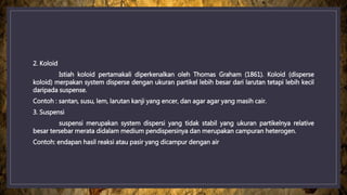 2. Koloid
Istiah koloid pertamakali diperkenalkan oleh Thomas Graham (1861). Koloid (disperse
koloid) merpakan system disperse dengan ukuran partikel lebih besar dari larutan tetapi lebih kecil
daripada suspense.
Contoh : santan, susu, lem, larutan kanji yang encer, dan agar agar yang masih cair.
3. Suspensi
suspensi merupakan system dispersi yang tidak stabil yang ukuran partikelnya relative
besar tersebar merata didalam medium pendispersinya dan merupakan campuran heterogen.
Contoh: endapan hasil reaksi atau pasir yang dicampur dengan air
 