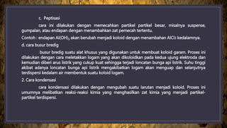 c. Peptisasi
cara ini dilakukan dengan memecahkan partikel partikel besar, misalnya suspense,
gumpalan, atau endapan dengan menambahkan zat pemecah tertentu.
Contoh : endapan Al(OH)3 akan berubah menjadi koloid dengan menambahan AlCl3 kedalamnya.
d. cara busur bredig
busur bredig suatu alat khusus yang digunakan untuk membuat koloid garam. Proses ini
dilakukan dengan cara meletakkan logam yang akan dikoloidkan pada kedua ujung elektroda dan
kemudian diberi arus listrik yang cukup kuat sehingga terjadi loncatan bunga api listrik. Suhu tinggi
akibat adanya loncatan bunga api listrik mengakibatkan logam akan menguap dan selanjutnya
terdispersi kedalam air membentuk suatu koloid logam.
2. Cara kondensasi
cara kondensasi dilakukan dengan mengubah suatu larutan menjadi koloid. Proses ini
umumnya melibatkan reaksi-reaksi kimia yang menghasilkan zat kimia yang menjadi partikel-
partikel terdispersi.
 