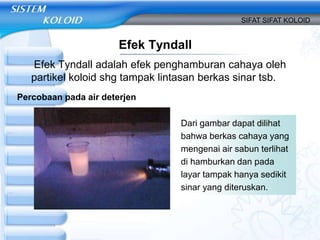 Efek Tyndall
Efek Tyndall adalah efek penghamburan cahaya oleh
partikel koloid shg tampak lintasan berkas sinar tsb.
SIFAT SIFAT KOLOID
Percobaan pada air deterjen
Dari gambar dapat dilihat
bahwa berkas cahaya yang
mengenai air sabun terlihat
di hamburkan dan pada
layar tampak hanya sedikit
sinar yang diteruskan.
 