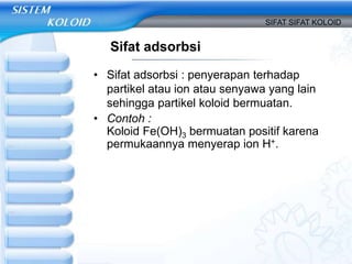 Sifat adsorbsi
• Sifat adsorbsi : penyerapan terhadap
partikel atau ion atau senyawa yang lain
sehingga partikel koloid bermuatan.
• Contoh :
Koloid Fe(OH)3 bermuatan positif karena
permukaannya menyerap ion H+.
SIFAT SIFAT KOLOID
 