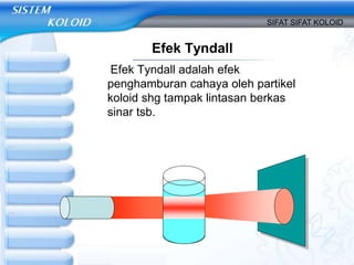 Efek Tyndall
Efek Tyndall adalah efek
penghamburan cahaya oleh partikel
koloid shg tampak lintasan berkas
sinar tsb.
SIFAT SIFAT KOLOID
 
