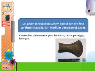 2.
Sol padat merupakan system koloid dengan fase
terdispersi padat, dan medium pendispersi padat.
Contoh: batuan berwarna, gelas berwarna, tanah, perunggu,
kuningan.
perunggu
 