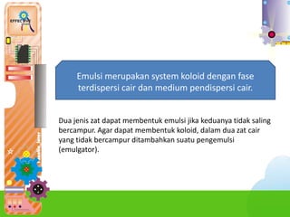 4.
Emulsi merupakan system koloid dengan fase
terdispersi cair dan medium pendispersi cair.
Dua jenis zat dapat membentuk emulsi jika keduanya tidak saling
bercampur. Agar dapat membentuk koloid, dalam dua zat cair
yang tidak bercampur ditambahkan suatu pengemulsi
(emulgator).
 