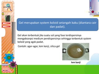 6.
Gel merupakan system koloid setangah kaku (diantara cair
dan padat).
Gel akan terbentuk jika suatu sol yang fase terdispersinya
mengabsorpsi medium pendispersinya sehingga terbentuk system
koloid yang agak padat.
Contoh: agar-agar, lem kanji, silica gel
lem kanji
 