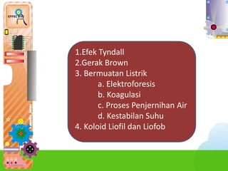 1.Efek Tyndall
2.Gerak Brown
3. Bermuatan Listrik
a. Elektroforesis
b. Koagulasi
c. Proses Penjernihan Air
d. Kestabilan Suhu
4. Koloid Liofil dan Liofob
 