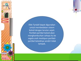 Efek Tyndall dapat digunakan
untuk membedakan sistem
koloid dengan larutan sejati.
Partikel-partikel koloid akan
menghamburkan cahaya itu ke
segala arah meskipun partikel-
partikel koloidnya sendiri tidak
tampak.
 