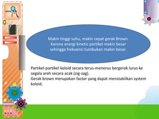 Partikel-partikel koloid secara terus-menerus bergerak lurus ke
segala arah secara acak (zig-zag).
Gerak brown merupakan factor yang dapat menstabilkan system
koloid.
Makin tinggi suhu, makin cepat gerak Brown.
Karena energi kinetic partikel makin besar
sehingga frekuensi tumbukan makin besar.
 