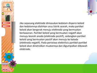 Jika sepasang elektrode dimasukan kedalam dispersi koloid
dan kedalamnya dialirkan arus listrik searah, maka partikel
koloid akan bergerak menuju elektroda yang bermuatan
berlawanan. Partikel koloid yang bermuatan negatif akan
menuju kearah anoda (elektroda positif), sedangkan partikel
koloid yang bermuatan positif akan menuju ke katoda
(elektroda negatif). Pada peristiwa elektrilisis partikel-partikel
koloid akan dinetralkan muatannya dan digumpalkan dibawah
elektrode.
 