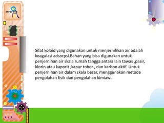 c.Pro
Sifat koloid yang digunakan untuk menjernihkan air adalah
koagulasi adsorpsi.Bahan yang bisa digunakan untuk
penjernihan air skala rumah tangga antara lain tawas ,pasir,
klorin atau kaporit ,kapur tohor , dan karbon aktif. Untuk
penjernihan air dalam skala besar, menggunakan metode
pengolahan fisik dan pengolahan kimiawi.
 