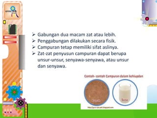  Gabungan dua macam zat atau lebih.
 Penggabungan dilakukan secara fisik.
 Campuran tetap memiliki sifat aslinya.
 Zat-zat penyusun campuran dapat berupa
unsur-unsur, senyawa-senyawa, atau unsur
dan senyawa.
 