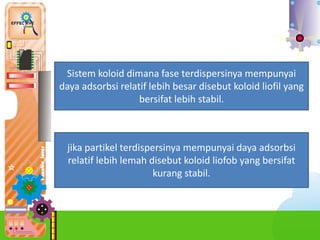 4.
Sistem koloid dimana fase terdispersinya mempunyai
daya adsorbsi relatif lebih besar disebut koloid liofil yang
bersifat lebih stabil.
jika partikel terdispersinya mempunyai daya adsorbsi
relatif lebih lemah disebut koloid liofob yang bersifat
kurang stabil.
 
