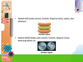 • Koloid liofil (suka cairan). Contoh, disperse kanji, sabun, dan
deterjen.
• Koloid liofob (tidak suka cairan). Contoh, dispersi emas,
belerang dalam air.
Gambar Sabun
Gambar Logam
 