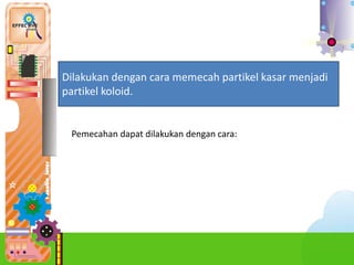1.
Dilakukan dengan cara memecah partikel kasar menjadi
partikel koloid.
Pemecahan dapat dilakukan dengan cara:
 