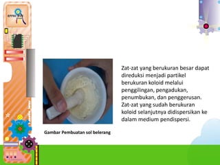 a.Car
Zat-zat yang berukuran besar dapat
direduksi menjadi partikel
berukuran koloid melalui
penggilingan, pengadukan,
penumbukan, dan penggerusan.
Zat-zat yang sudah berukuran
koloid selanjutnya didispersikan ke
dalam medium pendispersi.
Gambar Pembuatan sol belerang
 
