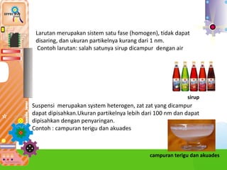 Larutan merupakan sistem satu fase (homogen), tidak dapat
disaring, dan ukuran partikelnya kurang dari 1 nm.
Contoh larutan: salah satunya sirup dicampur dengan air
sirup
Suspensi merupakan system heterogen, zat zat yang dicampur
dapat dipisahkan.Ukuran partikelnya lebih dari 100 nm dan dapat
dipisahkan dengan penyaringan.
Contoh : campuran terigu dan akuades
campuran terigu dan akuades
 