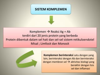 SISTEM KOMPLEMEN
Komplemen  Reaksi Ag + Ab
terdiri dari 20 jenis protein yang berbeda
Protein dibentuk dalam sel hati dan sel-sel sistem retikuloendotel
Misal ; Limfosit dan Monosit
Komplemen berinteraksi satu dengan yang
lain, berinteraksi dengan Ab dan berinteraksi
dengan membran sel  aktivitas biologi yang
berakhir dengan lisis
sel dan inflamasi
 