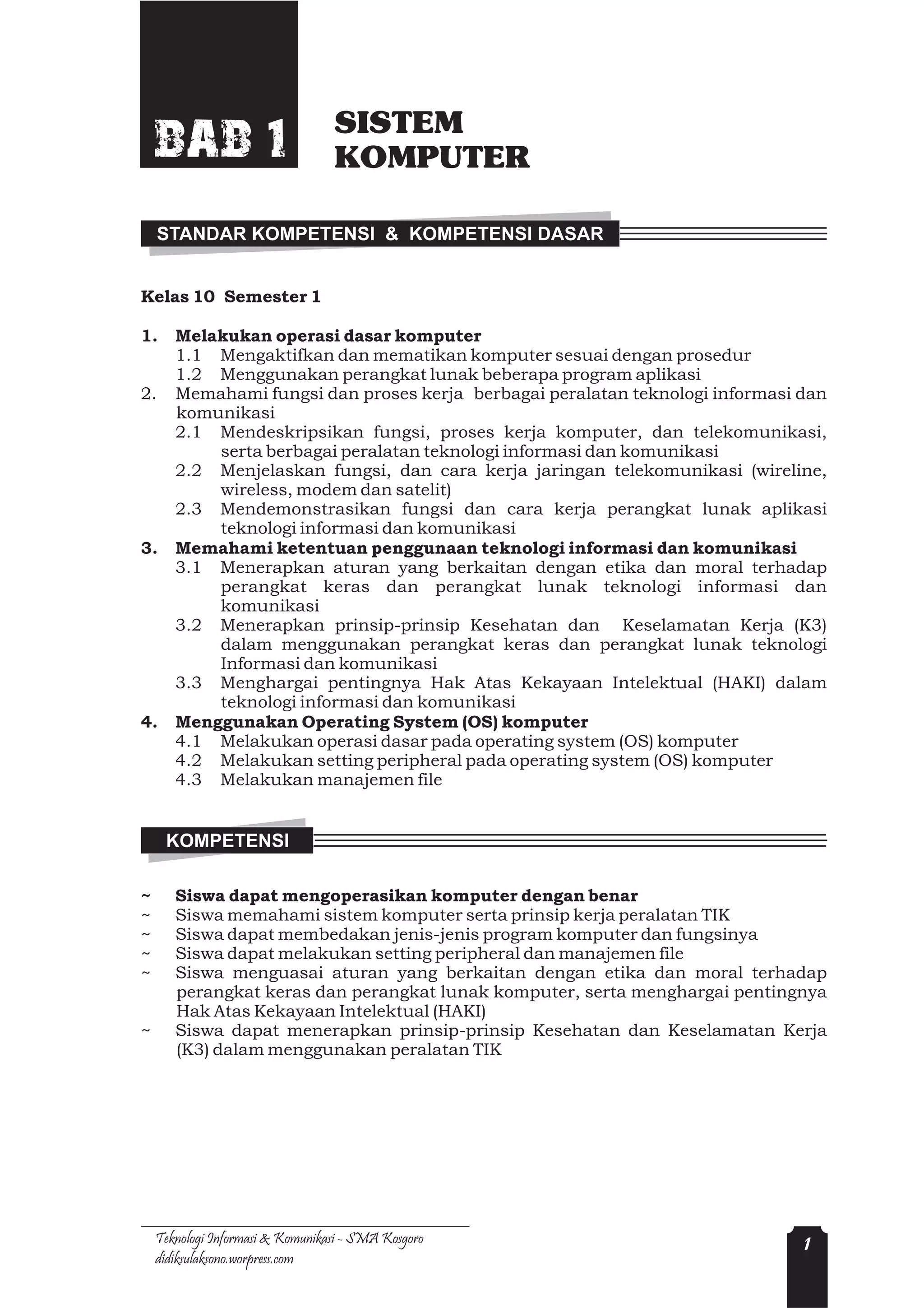 SISTEM
    BAB 1                         KOMPUTER

    STANDAR KOMPETENSI & KOMPETENSI DASAR


Kelas 10 Semester 1

1.     Melakukan operasi dasar komputer
       1.1 Mengaktifkan dan mematikan komputer sesuai dengan prosedur
       1.2 Menggunakan perangkat lunak beberapa program aplikasi
2.     Memahami fungsi dan proses kerja berbagai peralatan teknologi informasi dan
       komunikasi
       2.1 Mendeskripsikan fungsi, proses kerja komputer, dan telekomunikasi,
           serta berbagai peralatan teknologi informasi dan komunikasi
       2.2 Menjelaskan fungsi, dan cara kerja jaringan telekomunikasi (wireline,
           wireless, modem dan satelit)
       2.3 Mendemonstrasikan fungsi dan cara kerja perangkat lunak aplikasi
           teknologi informasi dan komunikasi
3.     Memahami ketentuan penggunaan teknologi informasi dan komunikasi
       3.1 Menerapkan aturan yang berkaitan dengan etika dan moral terhadap
           perangkat keras dan perangkat lunak teknologi informasi dan
           komunikasi
       3.2 Menerapkan prinsip-prinsip Kesehatan dan Keselamatan Kerja (K3)
           dalam menggunakan perangkat keras dan perangkat lunak teknologi
           Informasi dan komunikasi
       3.3 Menghargai pentingnya Hak Atas Kekayaan Intelektual (HAKI) dalam
           teknologi informasi dan komunikasi
4.     Menggunakan Operating System (OS) komputer
       4.1 Melakukan operasi dasar pada operating system (OS) komputer
       4.2 Melakukan setting peripheral pada operating system (OS) komputer
       4.3 Melakukan manajemen file


     KOMPETENSI

~      Siswa dapat mengoperasikan komputer dengan benar
~      Siswa memahami sistem komputer serta prinsip kerja peralatan TIK
~      Siswa dapat membedakan jenis-jenis program komputer dan fungsinya
~      Siswa dapat melakukan setting peripheral dan manajemen file
~      Siswa menguasai aturan yang berkaitan dengan etika dan moral terhadap
       perangkat keras dan perangkat lunak komputer, serta menghargai pentingnya
       Hak Atas Kekayaan Intelektual (HAKI)
~      Siswa dapat menerapkan prinsip-prinsip Kesehatan dan Keselamatan Kerja
       (K3) dalam menggunakan peralatan TIK




    Teknologi Informasi & Komunikasi - SMA Kosgoro                             1
    didiksulaksono.worpress.com
 
