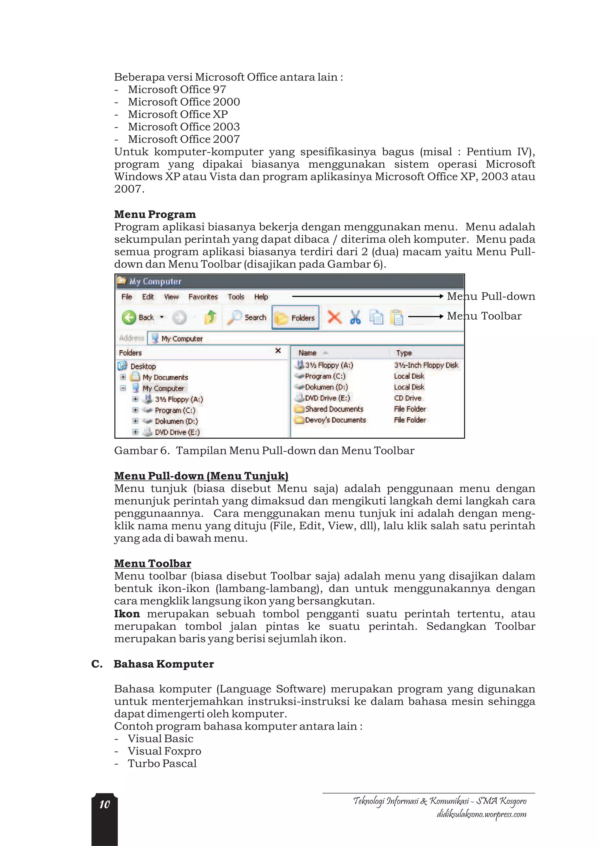 Beberapa versi Microsoft Office antara lain :
      - Microsoft Office 97
      - Microsoft Office 2000
      - Microsoft Office XP
      - Microsoft Office 2003
      - Microsoft Office 2007
      Untuk komputer-komputer yang spesifikasinya bagus (misal : Pentium IV),
      program yang dipakai biasanya menggunakan sistem operasi Microsoft
      Windows XP atau Vista dan program aplikasinya Microsoft Office XP, 2003 atau
      2007.

      Menu Program
      Program aplikasi biasanya bekerja dengan menggunakan menu. Menu adalah
      sekumpulan perintah yang dapat dibaca / diterima oleh komputer. Menu pada
      semua program aplikasi biasanya terdiri dari 2 (dua) macam yaitu Menu Pull-
      down dan Menu Toolbar (disajikan pada Gambar 6).

                                                                              Menu Pull-down
                                                                              Menu Toolbar




      Gambar 6. Tampilan Menu Pull-down dan Menu Toolbar

      Menu Pull-down (Menu Tunjuk)
      Menu tunjuk (biasa disebut Menu saja) adalah penggunaan menu dengan
      menunjuk perintah yang dimaksud dan mengikuti langkah demi langkah cara
      penggunaannya. Cara menggunakan menu tunjuk ini adalah dengan meng-
      klik nama menu yang dituju (File, Edit, View, dll), lalu klik salah satu perintah
      yang ada di bawah menu.

      Menu Toolbar
      Menu toolbar (biasa disebut Toolbar saja) adalah menu yang disajikan dalam
      bentuk ikon-ikon (lambang-lambang), dan untuk menggunakannya dengan
      cara mengklik langsung ikon yang bersangkutan.
      Ikon merupakan sebuah tombol pengganti suatu perintah tertentu, atau
      merupakan tombol jalan pintas ke suatu perintah. Sedangkan Toolbar
      merupakan baris yang berisi sejumlah ikon.

C. Bahasa Komputer

      Bahasa komputer (Language Software) merupakan program yang digunakan
      untuk menterjemahkan instruksi-instruksi ke dalam bahasa mesin sehingga
      dapat dimengerti oleh komputer.
      Contoh program bahasa komputer antara lain :
      - Visual Basic
      - Visual Foxpro
      - Turbo Pascal


 10                                                Teknologi Informasi & Komunikasi - SMA Kosgoro
                                                                          didiksulaksono.worpress.com
 