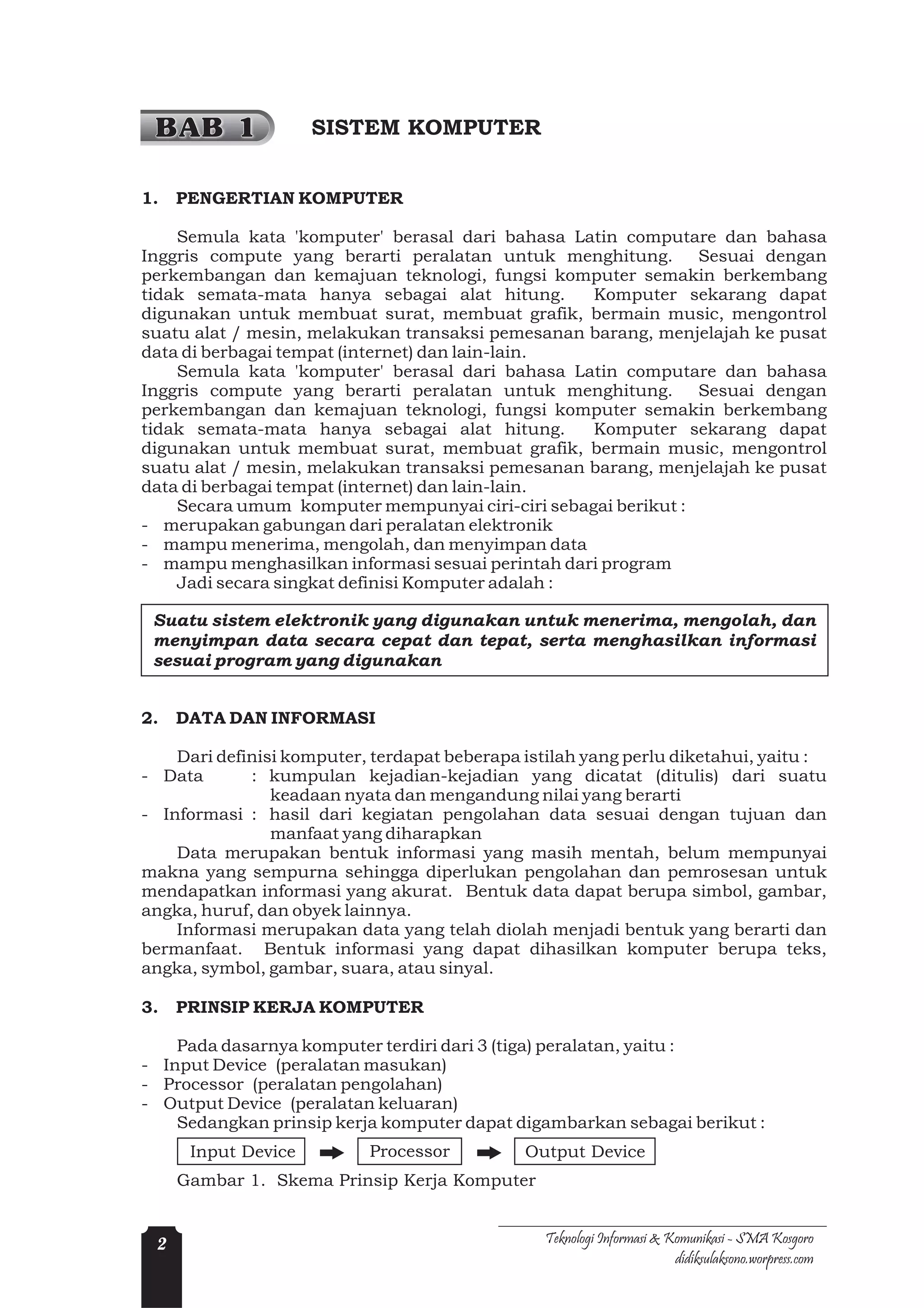 BAB 1               SISTEM KOMPUTER


1.   PENGERTIAN KOMPUTER

    Semula kata 'komputer' berasal dari bahasa Latin computare dan bahasa
Inggris compute yang berarti peralatan untuk menghitung. Sesuai dengan
perkembangan dan kemajuan teknologi, fungsi komputer semakin berkembang
tidak semata-mata hanya sebagai alat hitung.       Komputer sekarang dapat
digunakan untuk membuat surat, membuat grafik, bermain music, mengontrol
suatu alat / mesin, melakukan transaksi pemesanan barang, menjelajah ke pusat
data di berbagai tempat (internet) dan lain-lain.
    Semula kata 'komputer' berasal dari bahasa Latin computare dan bahasa
Inggris compute yang berarti peralatan untuk menghitung. Sesuai dengan
perkembangan dan kemajuan teknologi, fungsi komputer semakin berkembang
tidak semata-mata hanya sebagai alat hitung.       Komputer sekarang dapat
digunakan untuk membuat surat, membuat grafik, bermain music, mengontrol
suatu alat / mesin, melakukan transaksi pemesanan barang, menjelajah ke pusat
data di berbagai tempat (internet) dan lain-lain.
    Secara umum komputer mempunyai ciri-ciri sebagai berikut :
- merupakan gabungan dari peralatan elektronik
- mampu menerima, mengolah, dan menyimpan data
- mampu menghasilkan informasi sesuai perintah dari program
    Jadi secara singkat definisi Komputer adalah :

 Suatu sistem elektronik yang digunakan untuk menerima, mengolah, dan
 menyimpan data secara cepat dan tepat, serta menghasilkan informasi
 sesuai program yang digunakan


2.   DATA DAN INFORMASI

    Dari definisi komputer, terdapat beberapa istilah yang perlu diketahui, yaitu :
- Data       : kumpulan kejadian-kejadian yang dicatat (ditulis) dari suatu
                keadaan nyata dan mengandung nilai yang berarti
- Informasi : hasil dari kegiatan pengolahan data sesuai dengan tujuan dan
                manfaat yang diharapkan
    Data merupakan bentuk informasi yang masih mentah, belum mempunyai
makna yang sempurna sehingga diperlukan pengolahan dan pemrosesan untuk
mendapatkan informasi yang akurat. Bentuk data dapat berupa simbol, gambar,
angka, huruf, dan obyek lainnya.
    Informasi merupakan data yang telah diolah menjadi bentuk yang berarti dan
bermanfaat. Bentuk informasi yang dapat dihasilkan komputer berupa teks,
angka, symbol, gambar, suara, atau sinyal.

3.   PRINSIP KERJA KOMPUTER

    Pada dasarnya komputer terdiri dari 3 (tiga) peralatan, yaitu :
- Input Device (peralatan masukan)
- Processor (peralatan pengolahan)
- Output Device (peralatan keluaran)
    Sedangkan prinsip kerja komputer dapat digambarkan sebagai berikut :
      Input Device         Processor          Output Device
     Gambar 1. Skema Prinsip Kerja Komputer


 2                                              Teknologi Informasi & Komunikasi - SMA Kosgoro
                                                                       didiksulaksono.worpress.com
 