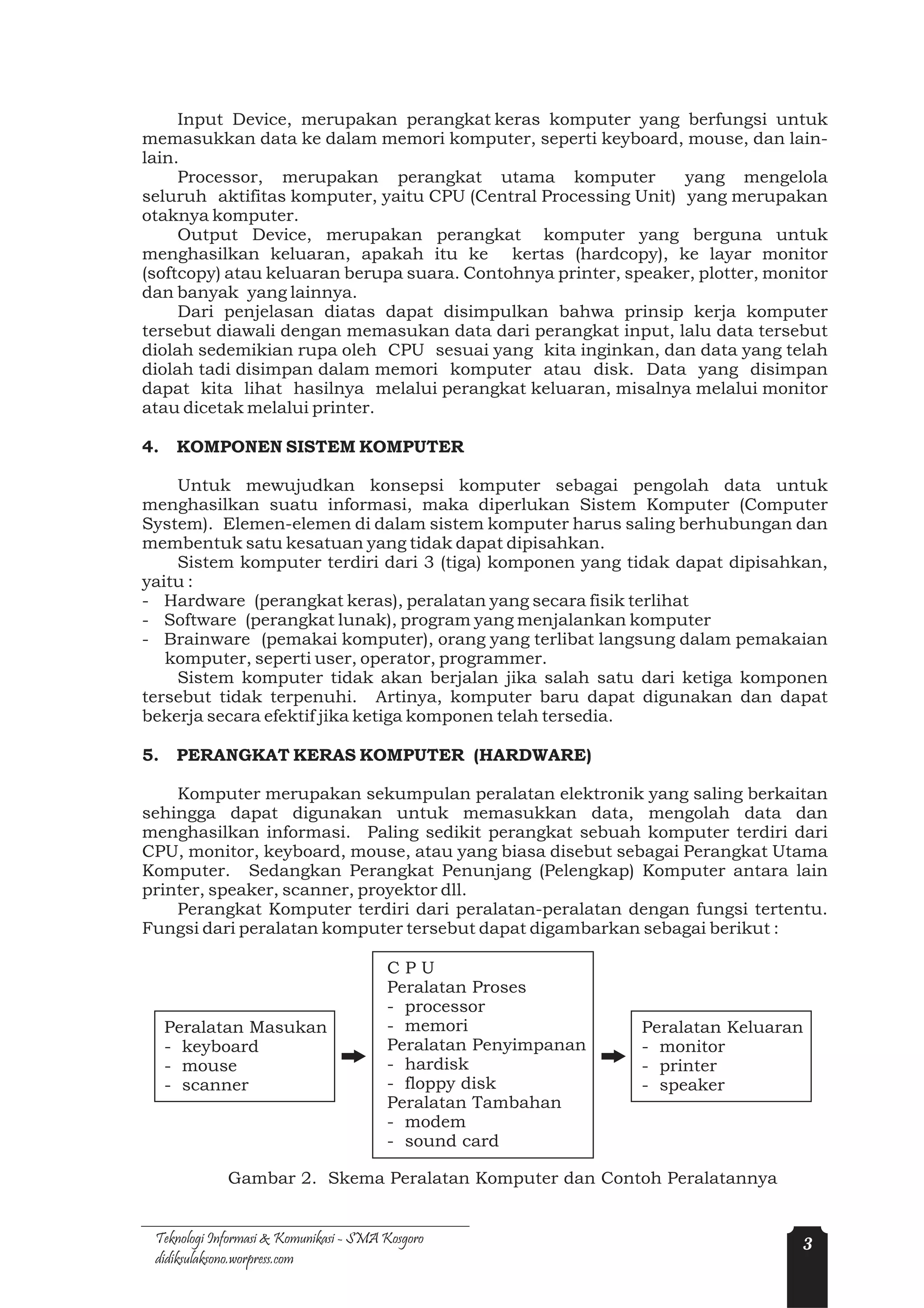 Input Device, merupakan perangkat keras komputer yang berfungsi untuk
memasukkan data ke dalam memori komputer, seperti keyboard, mouse, dan lain-
lain.
     Processor, merupakan perangkat utama komputer              yang mengelola
seluruh aktifitas komputer, yaitu CPU (Central Processing Unit) yang merupakan
otaknya komputer.
     Output Device, merupakan perangkat komputer yang berguna untuk
menghasilkan keluaran, apakah itu ke kertas (hardcopy), ke layar monitor
(softcopy) atau keluaran berupa suara. Contohnya printer, speaker, plotter, monitor
dan banyak yang lainnya.
     Dari penjelasan diatas dapat disimpulkan bahwa prinsip kerja komputer
tersebut diawali dengan memasukan data dari perangkat input, lalu data tersebut
diolah sedemikian rupa oleh CPU sesuai yang kita inginkan, dan data yang telah
diolah tadi disimpan dalam memori komputer atau disk. Data yang disimpan
dapat kita lihat hasilnya melalui perangkat keluaran, misalnya melalui monitor
atau dicetak melalui printer.

4.    KOMPONEN SISTEM KOMPUTER

    Untuk mewujudkan konsepsi komputer sebagai pengolah data untuk
menghasilkan suatu informasi, maka diperlukan Sistem Komputer (Computer
System). Elemen-elemen di dalam sistem komputer harus saling berhubungan dan
membentuk satu kesatuan yang tidak dapat dipisahkan.
    Sistem komputer terdiri dari 3 (tiga) komponen yang tidak dapat dipisahkan,
yaitu :
- Hardware (perangkat keras), peralatan yang secara fisik terlihat
- Software (perangkat lunak), program yang menjalankan komputer
- Brainware (pemakai komputer), orang yang terlibat langsung dalam pemakaian
   komputer, seperti user, operator, programmer.
    Sistem komputer tidak akan berjalan jika salah satu dari ketiga komponen
tersebut tidak terpenuhi. Artinya, komputer baru dapat digunakan dan dapat
bekerja secara efektif jika ketiga komponen telah tersedia.

5.    PERANGKAT KERAS KOMPUTER (HARDWARE)

    Komputer merupakan sekumpulan peralatan elektronik yang saling berkaitan
sehingga dapat digunakan untuk memasukkan data, mengolah data dan
menghasilkan informasi. Paling sedikit perangkat sebuah komputer terdiri dari
CPU, monitor, keyboard, mouse, atau yang biasa disebut sebagai Perangkat Utama
Komputer. Sedangkan Perangkat Penunjang (Pelengkap) Komputer antara lain
printer, speaker, scanner, proyektor dll.
    Perangkat Komputer terdiri dari peralatan-peralatan dengan fungsi tertentu.
Fungsi dari peralatan komputer tersebut dapat digambarkan sebagai berikut :

                                        CPU
                                        Peralatan Proses
                                        - processor
     Peralatan Masukan                  - memori                Peralatan Keluaran
     - keyboard                         Peralatan Penyimpanan   - monitor
     - mouse                            - hardisk               - printer
     - scanner                          - floppy disk           - speaker
                                        Peralatan Tambahan
                                        - modem
                                        - sound card

             Gambar 2. Skema Peralatan Komputer dan Contoh Peralatannya


 Teknologi Informasi & Komunikasi - SMA Kosgoro                                  3
 didiksulaksono.worpress.com
 