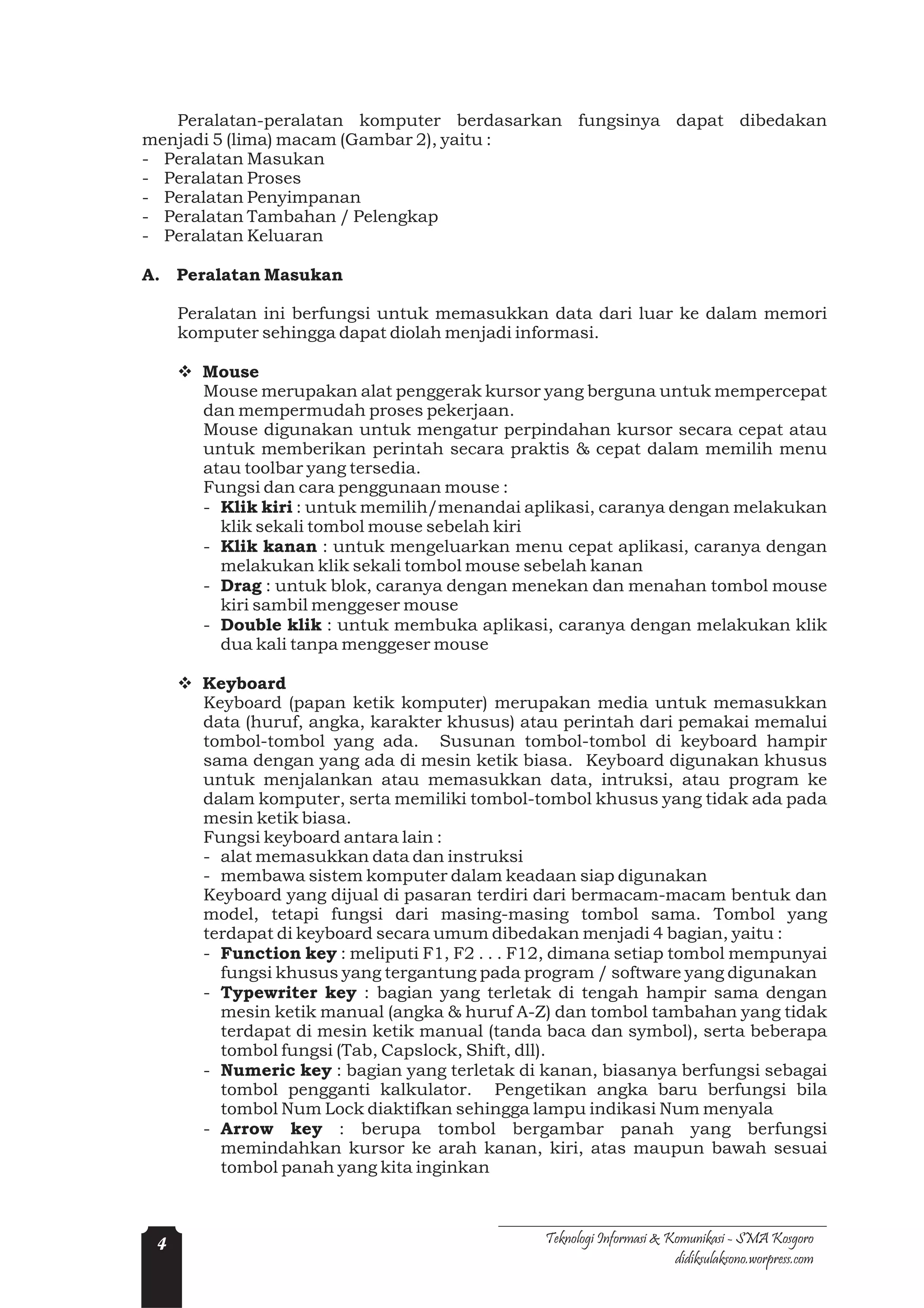 Peralatan-peralatan komputer berdasarkan fungsinya dapat dibedakan
menjadi 5 (lima) macam (Gambar 2), yaitu :
- Peralatan Masukan
- Peralatan Proses
- Peralatan Penyimpanan
- Peralatan Tambahan / Pelengkap
- Peralatan Keluaran

A. Peralatan Masukan

     Peralatan ini berfungsi untuk memasukkan data dari luar ke dalam memori
     komputer sehingga dapat diolah menjadi informasi.

     v Mouse
       Mouse merupakan alat penggerak kursor yang berguna untuk mempercepat
       dan mempermudah proses pekerjaan.
       Mouse digunakan untuk mengatur perpindahan kursor secara cepat atau
       untuk memberikan perintah secara praktis & cepat dalam memilih menu
       atau toolbar yang tersedia.
       Fungsi dan cara penggunaan mouse :
       - Klik kiri : untuk memilih/menandai aplikasi, caranya dengan melakukan
         klik sekali tombol mouse sebelah kiri
       - Klik kanan : untuk mengeluarkan menu cepat aplikasi, caranya dengan
         melakukan klik sekali tombol mouse sebelah kanan
       - Drag : untuk blok, caranya dengan menekan dan menahan tombol mouse
         kiri sambil menggeser mouse
       - Double klik : untuk membuka aplikasi, caranya dengan melakukan klik
         dua kali tanpa menggeser mouse

     v Keyboard
       Keyboard (papan ketik komputer) merupakan media untuk memasukkan
       data (huruf, angka, karakter khusus) atau perintah dari pemakai memalui
       tombol-tombol yang ada. Susunan tombol-tombol di keyboard hampir
       sama dengan yang ada di mesin ketik biasa. Keyboard digunakan khusus
       untuk menjalankan atau memasukkan data, intruksi, atau program ke
       dalam komputer, serta memiliki tombol-tombol khusus yang tidak ada pada
       mesin ketik biasa.
       Fungsi keyboard antara lain :
       - alat memasukkan data dan instruksi
       - membawa sistem komputer dalam keadaan siap digunakan
       Keyboard yang dijual di pasaran terdiri dari bermacam-macam bentuk dan
       model, tetapi fungsi dari masing-masing tombol sama. Tombol yang
       terdapat di keyboard secara umum dibedakan menjadi 4 bagian, yaitu :
       - Function key : meliputi F1, F2 . . . F12, dimana setiap tombol mempunyai
         fungsi khusus yang tergantung pada program / software yang digunakan
       - Typewriter key : bagian yang terletak di tengah hampir sama dengan
         mesin ketik manual (angka & huruf A-Z) dan tombol tambahan yang tidak
         terdapat di mesin ketik manual (tanda baca dan symbol), serta beberapa
         tombol fungsi (Tab, Capslock, Shift, dll).
       - Numeric key : bagian yang terletak di kanan, biasanya berfungsi sebagai
         tombol pengganti kalkulator. Pengetikan angka baru berfungsi bila
         tombol Num Lock diaktifkan sehingga lampu indikasi Num menyala
       - Arrow key : berupa tombol bergambar panah yang berfungsi
         memindahkan kursor ke arah kanan, kiri, atas maupun bawah sesuai
         tombol panah yang kita inginkan



 4                                              Teknologi Informasi & Komunikasi - SMA Kosgoro
                                                                       didiksulaksono.worpress.com
 