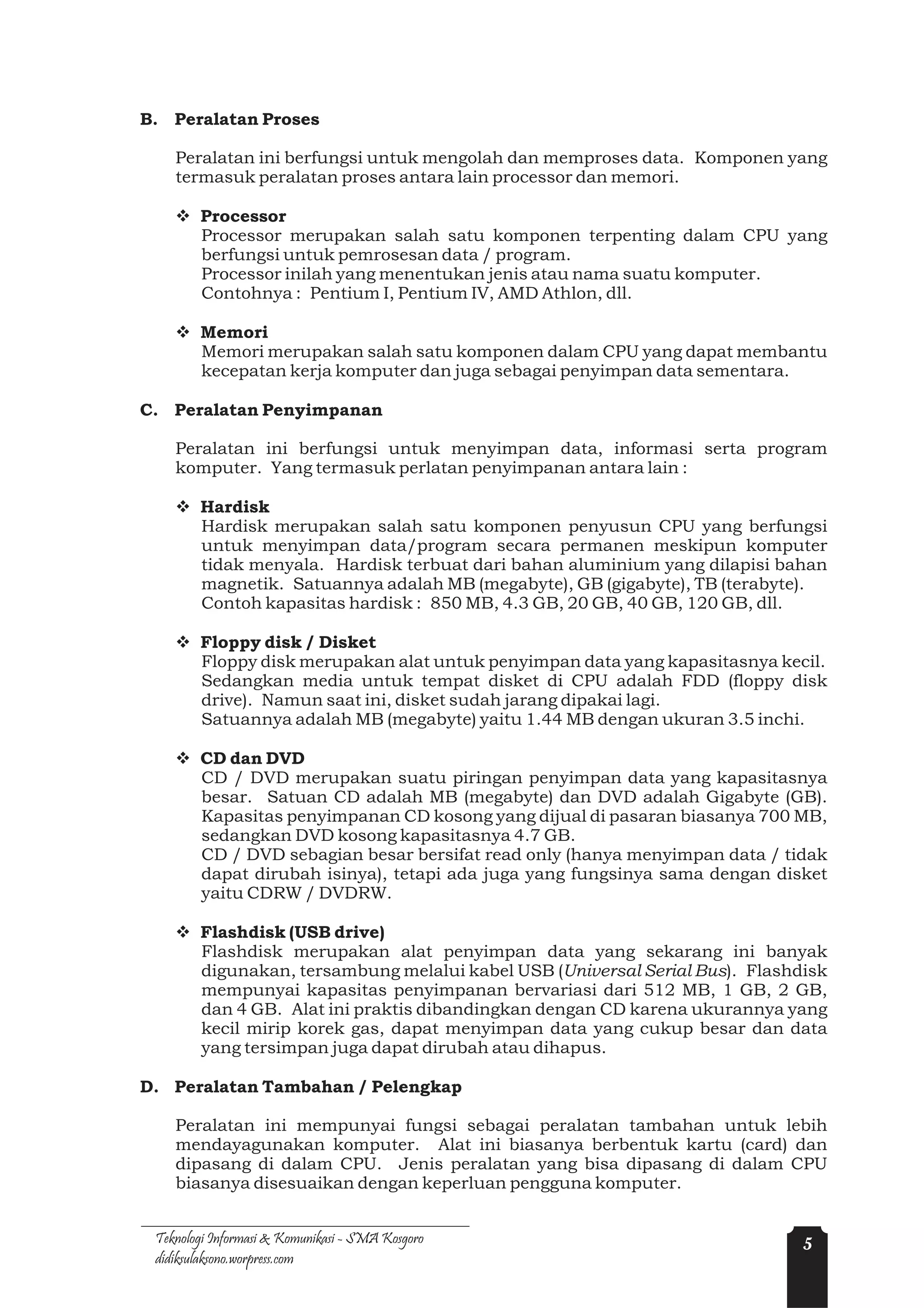 B. Peralatan Proses

    Peralatan ini berfungsi untuk mengolah dan memproses data. Komponen yang
    termasuk peralatan proses antara lain processor dan memori.

    v Processor
      Processor merupakan salah satu komponen terpenting dalam CPU yang
      berfungsi untuk pemrosesan data / program.
      Processor inilah yang menentukan jenis atau nama suatu komputer.
      Contohnya : Pentium I, Pentium IV, AMD Athlon, dll.

    v Memori
      Memori merupakan salah satu komponen dalam CPU yang dapat membantu
      kecepatan kerja komputer dan juga sebagai penyimpan data sementara.

C. Peralatan Penyimpanan

    Peralatan ini berfungsi untuk menyimpan data, informasi serta program
    komputer. Yang termasuk perlatan penyimpanan antara lain :

    v Hardisk
      Hardisk merupakan salah satu komponen penyusun CPU yang berfungsi
      untuk menyimpan data/program secara permanen meskipun komputer
      tidak menyala. Hardisk terbuat dari bahan aluminium yang dilapisi bahan
      magnetik. Satuannya adalah MB (megabyte), GB (gigabyte), TB (terabyte).
      Contoh kapasitas hardisk : 850 MB, 4.3 GB, 20 GB, 40 GB, 120 GB, dll.

    v Floppy disk / Disket
      Floppy disk merupakan alat untuk penyimpan data yang kapasitasnya kecil.
      Sedangkan media untuk tempat disket di CPU adalah FDD (floppy disk
      drive). Namun saat ini, disket sudah jarang dipakai lagi.
      Satuannya adalah MB (megabyte) yaitu 1.44 MB dengan ukuran 3.5 inchi.

    v CD dan DVD
      CD / DVD merupakan suatu piringan penyimpan data yang kapasitasnya
      besar. Satuan CD adalah MB (megabyte) dan DVD adalah Gigabyte (GB).
      Kapasitas penyimpanan CD kosong yang dijual di pasaran biasanya 700 MB,
      sedangkan DVD kosong kapasitasnya 4.7 GB.
      CD / DVD sebagian besar bersifat read only (hanya menyimpan data / tidak
      dapat dirubah isinya), tetapi ada juga yang fungsinya sama dengan disket
      yaitu CDRW / DVDRW.

    v Flashdisk (USB drive)
      Flashdisk merupakan alat penyimpan data yang sekarang ini banyak
      digunakan, tersambung melalui kabel USB (Universal Serial Bus). Flashdisk
      mempunyai kapasitas penyimpanan bervariasi dari 512 MB, 1 GB, 2 GB,
      dan 4 GB. Alat ini praktis dibandingkan dengan CD karena ukurannya yang
      kecil mirip korek gas, dapat menyimpan data yang cukup besar dan data
      yang tersimpan juga dapat dirubah atau dihapus.

D. Peralatan Tambahan / Pelengkap

    Peralatan ini mempunyai fungsi sebagai peralatan tambahan untuk lebih
    mendayagunakan komputer. Alat ini biasanya berbentuk kartu (card) dan
    dipasang di dalam CPU. Jenis peralatan yang bisa dipasang di dalam CPU
    biasanya disesuaikan dengan keperluan pengguna komputer.


 Teknologi Informasi & Komunikasi - SMA Kosgoro                             5
 didiksulaksono.worpress.com
 
