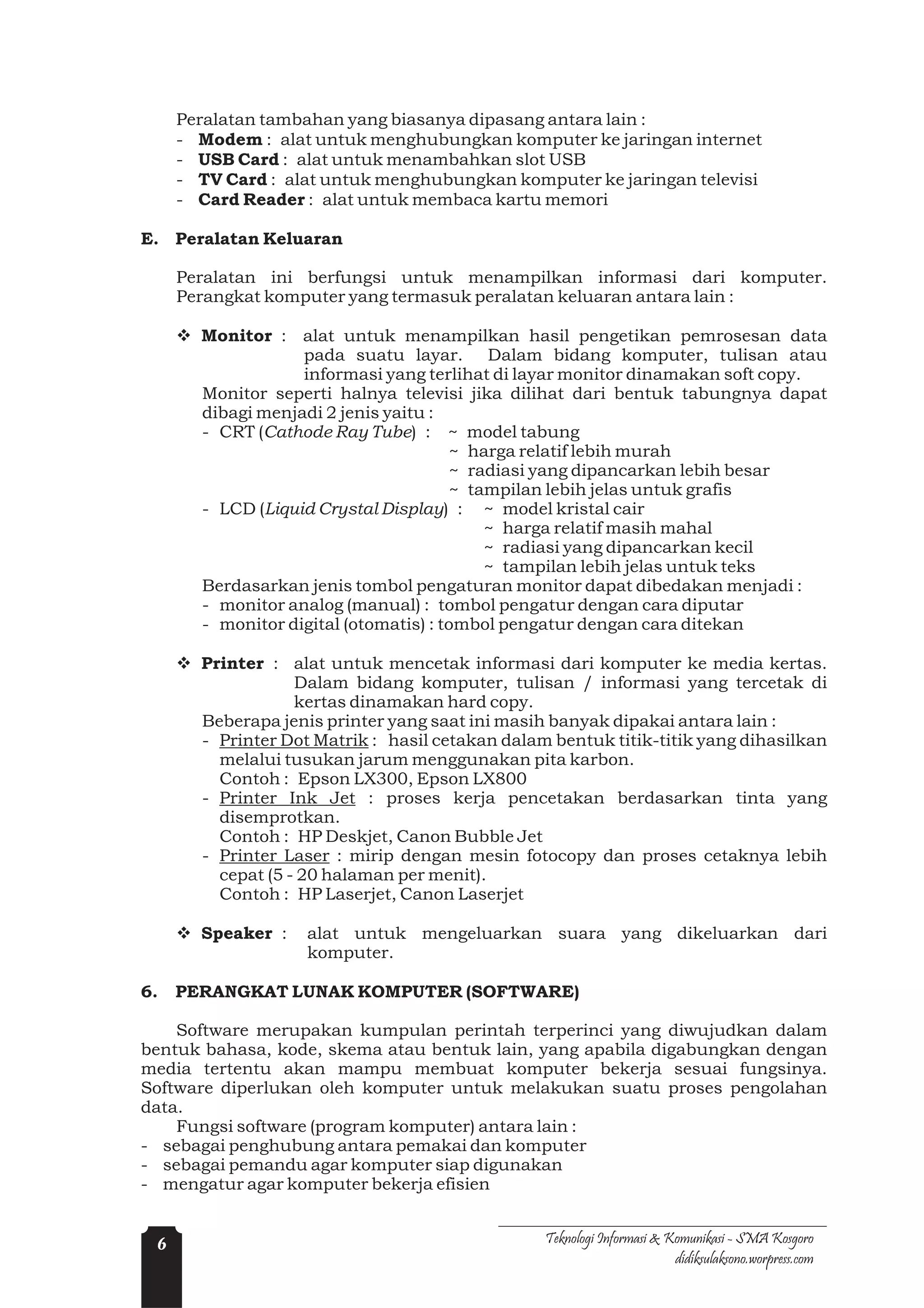 Peralatan tambahan yang biasanya dipasang antara lain :
     - Modem : alat untuk menghubungkan komputer ke jaringan internet
     - USB Card : alat untuk menambahkan slot USB
     - TV Card : alat untuk menghubungkan komputer ke jaringan televisi
     - Card Reader : alat untuk membaca kartu memori

E. Peralatan Keluaran

     Peralatan ini berfungsi untuk menampilkan informasi dari komputer.
     Perangkat komputer yang termasuk peralatan keluaran antara lain :

     v Monitor : alat untuk menampilkan hasil pengetikan pemrosesan data
                   pada suatu layar. Dalam bidang komputer, tulisan atau
                   informasi yang terlihat di layar monitor dinamakan soft copy.
       Monitor seperti halnya televisi jika dilihat dari bentuk tabungnya dapat
       dibagi menjadi 2 jenis yaitu :
       - CRT (Cathode Ray Tube) : ~ model tabung
                                       ~ harga relatif lebih murah
                                       ~ radiasi yang dipancarkan lebih besar
                                       ~ tampilan lebih jelas untuk grafis
       - LCD (Liquid Crystal Display) : ~ model kristal cair
                                           ~ harga relatif masih mahal
                                           ~ radiasi yang dipancarkan kecil
                                           ~ tampilan lebih jelas untuk teks
       Berdasarkan jenis tombol pengaturan monitor dapat dibedakan menjadi :
       - monitor analog (manual) : tombol pengatur dengan cara diputar
       - monitor digital (otomatis) : tombol pengatur dengan cara ditekan

     v Printer : alat untuk mencetak informasi dari komputer ke media kertas.
                   Dalam bidang komputer, tulisan / informasi yang tercetak di
                   kertas dinamakan hard copy.
       Beberapa jenis printer yang saat ini masih banyak dipakai antara lain :
       - Printer Dot Matrik : hasil cetakan dalam bentuk titik-titik yang dihasilkan
         melalui tusukan jarum menggunakan pita karbon.
         Contoh : Epson LX300, Epson LX800
       - Printer Ink Jet : proses kerja pencetakan berdasarkan tinta yang
         disemprotkan.
         Contoh : HP Deskjet, Canon Bubble Jet
       - Printer Laser : mirip dengan mesin fotocopy dan proses cetaknya lebih
         cepat (5 - 20 halaman per menit).
         Contoh : HP Laserjet, Canon Laserjet

     v Speaker :    alat untuk mengeluarkan suara yang dikeluarkan dari
                    komputer.

6.   PERANGKAT LUNAK KOMPUTER (SOFTWARE)

    Software merupakan kumpulan perintah terperinci yang diwujudkan dalam
bentuk bahasa, kode, skema atau bentuk lain, yang apabila digabungkan dengan
media tertentu akan mampu membuat komputer bekerja sesuai fungsinya.
Software diperlukan oleh komputer untuk melakukan suatu proses pengolahan
data.
    Fungsi software (program komputer) antara lain :
- sebagai penghubung antara pemakai dan komputer
- sebagai pemandu agar komputer siap digunakan
- mengatur agar komputer bekerja efisien


 6                                               Teknologi Informasi & Komunikasi - SMA Kosgoro
                                                                        didiksulaksono.worpress.com
 