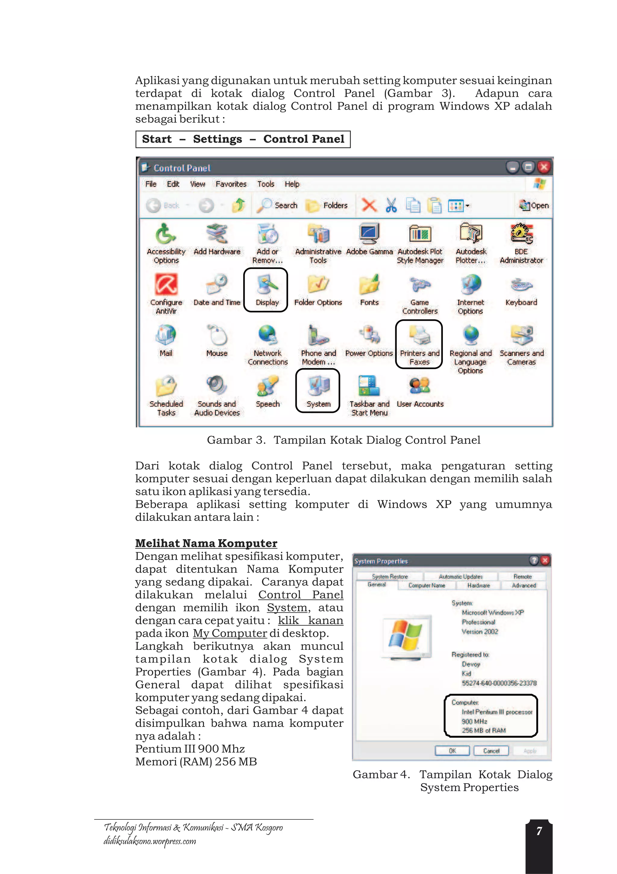 Aplikasi yang digunakan untuk merubah setting komputer sesuai keinginan
        terdapat di kotak dialog Control Panel (Gambar 3).        Adapun cara
        menampilkan kotak dialog Control Panel di program Windows XP adalah
        sebagai berikut :
         Start – Settings – Control Panel




                          Gambar 3. Tampilan Kotak Dialog Control Panel

        Dari kotak dialog Control Panel tersebut, maka pengaturan setting
        komputer sesuai dengan keperluan dapat dilakukan dengan memilih salah
        satu ikon aplikasi yang tersedia.
        Beberapa aplikasi setting komputer di Windows XP yang umumnya
        dilakukan antara lain :

        Melihat Nama Komputer
        Dengan melihat spesifikasi komputer,
        dapat ditentukan Nama Komputer
        yang sedang dipakai. Caranya dapat
        dilakukan melalui Control Panel
        dengan memilih ikon System, atau
        dengan cara cepat yaitu : klik kanan
        pada ikon My Computer di desktop.
        Langkah berikutnya akan muncul
        tampilan kotak dialog System
        Properties (Gambar 4). Pada bagian
        General dapat dilihat spesifikasi
        komputer yang sedang dipakai.
        Sebagai contoh, dari Gambar 4 dapat
        disimpulkan bahwa nama komputer
        nya adalah :
        Pentium III 900 Mhz
        Memori (RAM) 256 MB
                                                 Gambar 4. Tampilan Kotak Dialog
                                                           System Properties


Teknologi Informasi & Komunikasi - SMA Kosgoro                               7
didiksulaksono.worpress.com
 