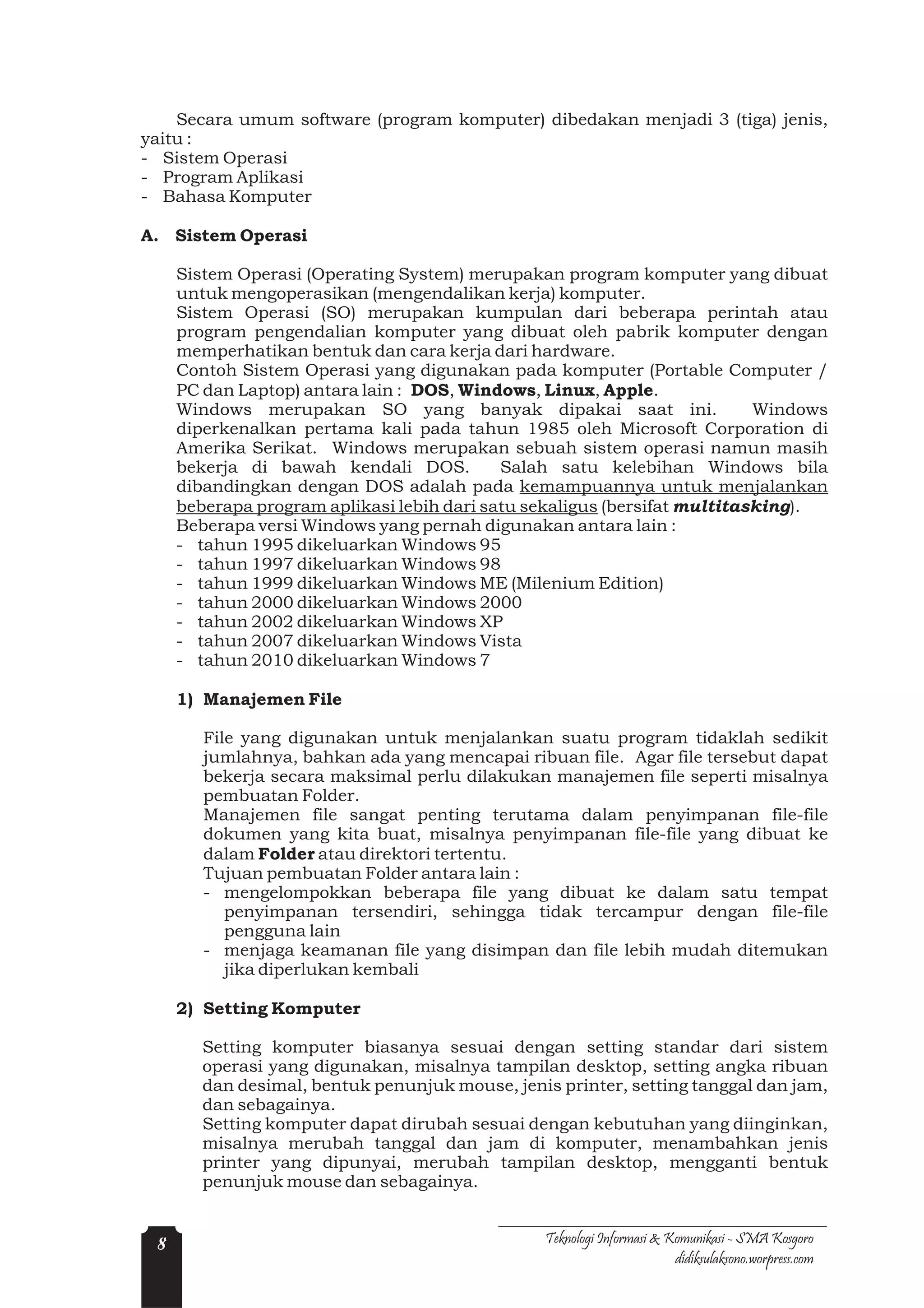 Secara umum software (program komputer) dibedakan menjadi 3 (tiga) jenis,
yaitu :
- Sistem Operasi
- Program Aplikasi
- Bahasa Komputer

A. Sistem Operasi

     Sistem Operasi (Operating System) merupakan program komputer yang dibuat
     untuk mengoperasikan (mengendalikan kerja) komputer.
     Sistem Operasi (SO) merupakan kumpulan dari beberapa perintah atau
     program pengendalian komputer yang dibuat oleh pabrik komputer dengan
     memperhatikan bentuk dan cara kerja dari hardware.
     Contoh Sistem Operasi yang digunakan pada komputer (Portable Computer /
     PC dan Laptop) antara lain : DOS, Windows, Linux, Apple.
     Windows merupakan SO yang banyak dipakai saat ini.                    Windows
     diperkenalkan pertama kali pada tahun 1985 oleh Microsoft Corporation di
     Amerika Serikat. Windows merupakan sebuah sistem operasi namun masih
     bekerja di bawah kendali DOS.          Salah satu kelebihan Windows bila
     dibandingkan dengan DOS adalah pada kemampuannya untuk menjalankan
     beberapa program aplikasi lebih dari satu sekaligus (bersifat multitasking).
     Beberapa versi Windows yang pernah digunakan antara lain :
     - tahun 1995 dikeluarkan Windows 95
     - tahun 1997 dikeluarkan Windows 98
     - tahun 1999 dikeluarkan Windows ME (Milenium Edition)
     - tahun 2000 dikeluarkan Windows 2000
     - tahun 2002 dikeluarkan Windows XP
     - tahun 2007 dikeluarkan Windows Vista
     - tahun 2010 dikeluarkan Windows 7

     1) Manajemen File

        File yang digunakan untuk menjalankan suatu program tidaklah sedikit
        jumlahnya, bahkan ada yang mencapai ribuan file. Agar file tersebut dapat
        bekerja secara maksimal perlu dilakukan manajemen file seperti misalnya
        pembuatan Folder.
        Manajemen file sangat penting terutama dalam penyimpanan file-file
        dokumen yang kita buat, misalnya penyimpanan file-file yang dibuat ke
        dalam Folder atau direktori tertentu.
        Tujuan pembuatan Folder antara lain :
        - mengelompokkan beberapa file yang dibuat ke dalam satu tempat
           penyimpanan tersendiri, sehingga tidak tercampur dengan file-file
           pengguna lain
        - menjaga keamanan file yang disimpan dan file lebih mudah ditemukan
           jika diperlukan kembali

     2) Setting Komputer

        Setting komputer biasanya sesuai dengan setting standar dari sistem
        operasi yang digunakan, misalnya tampilan desktop, setting angka ribuan
        dan desimal, bentuk penunjuk mouse, jenis printer, setting tanggal dan jam,
        dan sebagainya.
        Setting komputer dapat dirubah sesuai dengan kebutuhan yang diinginkan,
        misalnya merubah tanggal dan jam di komputer, menambahkan jenis
        printer yang dipunyai, merubah tampilan desktop, mengganti bentuk
        penunjuk mouse dan sebagainya.


 8                                               Teknologi Informasi & Komunikasi - SMA Kosgoro
                                                                        didiksulaksono.worpress.com
 