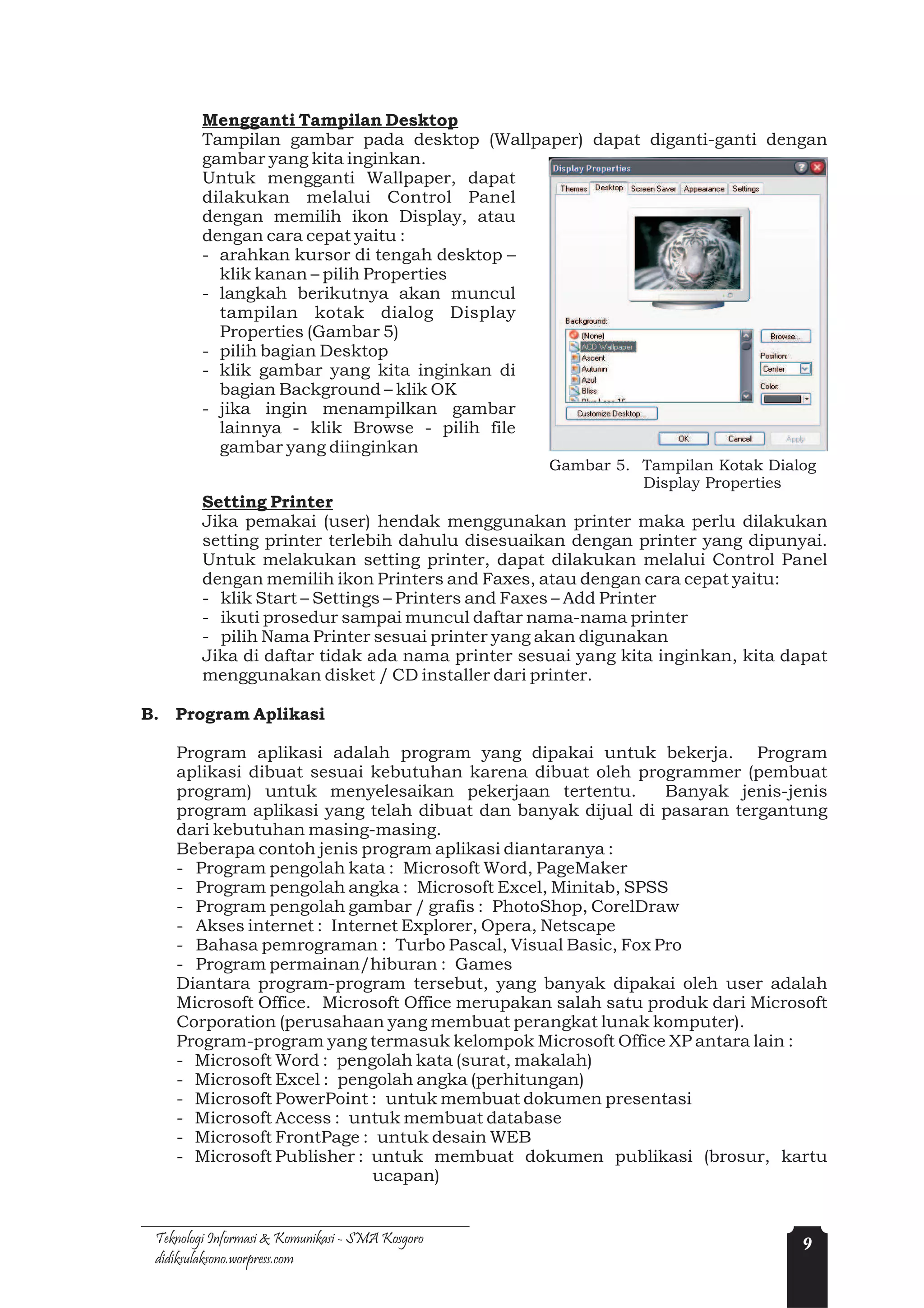 Mengganti Tampilan Desktop
         Tampilan gambar pada desktop (Wallpaper) dapat diganti-ganti dengan
         gambar yang kita inginkan.
         Untuk mengganti Wallpaper, dapat
         dilakukan melalui Control Panel
         dengan memilih ikon Display, atau
         dengan cara cepat yaitu :
         - arahkan kursor di tengah desktop –
           klik kanan – pilih Properties
         - langkah berikutnya akan muncul
           tampilan kotak dialog Display
           Properties (Gambar 5)
         - pilih bagian Desktop
         - klik gambar yang kita inginkan di
           bagian Background – klik OK
         - jika ingin menampilkan gambar
           lainnya - klik Browse - pilih file
           gambar yang diinginkan
                                                  Gambar 5. Tampilan Kotak Dialog
                                                            Display Properties
         Setting Printer
         Jika pemakai (user) hendak menggunakan printer maka perlu dilakukan
         setting printer terlebih dahulu disesuaikan dengan printer yang dipunyai.
         Untuk melakukan setting printer, dapat dilakukan melalui Control Panel
         dengan memilih ikon Printers and Faxes, atau dengan cara cepat yaitu:
         - klik Start – Settings – Printers and Faxes – Add Printer
         - ikuti prosedur sampai muncul daftar nama-nama printer
         - pilih Nama Printer sesuai printer yang akan digunakan
         Jika di daftar tidak ada nama printer sesuai yang kita inginkan, kita dapat
         menggunakan disket / CD installer dari printer.

B. Program Aplikasi

    Program aplikasi adalah program yang dipakai untuk bekerja. Program
    aplikasi dibuat sesuai kebutuhan karena dibuat oleh programmer (pembuat
    program) untuk menyelesaikan pekerjaan tertentu.          Banyak jenis-jenis
    program aplikasi yang telah dibuat dan banyak dijual di pasaran tergantung
    dari kebutuhan masing-masing.
    Beberapa contoh jenis program aplikasi diantaranya :
    - Program pengolah kata : Microsoft Word, PageMaker
    - Program pengolah angka : Microsoft Excel, Minitab, SPSS
    - Program pengolah gambar / grafis : PhotoShop, CorelDraw
    - Akses internet : Internet Explorer, Opera, Netscape
    - Bahasa pemrograman : Turbo Pascal, Visual Basic, Fox Pro
    - Program permainan/hiburan : Games
    Diantara program-program tersebut, yang banyak dipakai oleh user adalah
    Microsoft Office. Microsoft Office merupakan salah satu produk dari Microsoft
    Corporation (perusahaan yang membuat perangkat lunak komputer).
    Program-program yang termasuk kelompok Microsoft Office XP antara lain :
    - Microsoft Word : pengolah kata (surat, makalah)
    - Microsoft Excel : pengolah angka (perhitungan)
    - Microsoft PowerPoint : untuk membuat dokumen presentasi
    - Microsoft Access : untuk membuat database
    - Microsoft FrontPage : untuk desain WEB
    - Microsoft Publisher : untuk membuat dokumen publikasi (brosur, kartu
                            ucapan)


 Teknologi Informasi & Komunikasi - SMA Kosgoro                                  9
 didiksulaksono.worpress.com
 