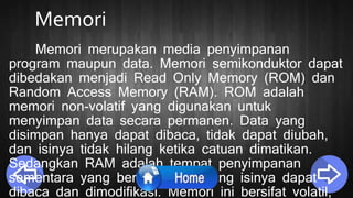 Memori
Memori merupakan media penyimpanan
program maupun data. Memori semikonduktor dapat
dibedakan menjadi Read Only Memory (ROM) dan
Random Access Memory (RAM). ROM adalah
memori non-volatif yang digunakan untuk
menyimpan data secara permanen. Data yang
disimpan hanya dapat dibaca, tidak dapat diubah,
dan isinya tidak hilang ketika catuan dimatikan.
Sedangkan RAM adalah tempat penyimpanan
sementara yang berisi alamat yang isinya dapat
dibaca dan dimodifikasi. Memori ini bersifat volatil,
 