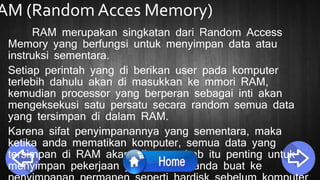 AM (Random Acces Memory)
RAM merupakan singkatan dari Random Access
Memory yang berfungsi untuk menyimpan data atau
instruksi sementara.
Setiap perintah yang di berikan user pada komputer
terlebih dahulu akan di masukkan ke mmori RAM,
kemudian processor yang berperan sebagai inti akan
mengeksekusi satu persatu secara random semua data
yang tersimpan di dalam RAM.
Karena sifat penyimpanannya yang sementara, maka
ketika anda mematikan komputer, semua data yang
tersimpan di RAM akan hilang, sebab itu penting untuk
menyimpan pekerjaan yang tengah anda buat ke
 