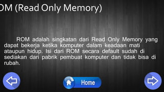 OM (Read Only Memory)
ROM adalah singkatan dari Read Only Memory yang
dapat bekerja ketika komputer dalam keadaan mati
ataupun hidup. Isi dari ROM secara default sudah di
sediakan dari pabrik pembuat komputer dan tidak bisa di
rubah.
 