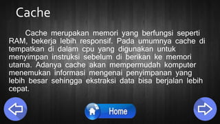 Cache
Cache merupakan memori yang berfungsi seperti
RAM, bekerja lebih responsif. Pada umumnya cache di
tempatkan di dalam cpu yang digunakan untuk
menyimpan instruksi sebelum di berikan ke memori
utama. Adanya cache akan mempermudah komputer
menemukan informasi mengenai penyimpanan yang
lebih besar sehingga ekstraksi data bisa berjalan lebih
cepat.
 