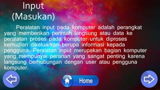 Input
(Masukan)
Peralatan input pada komputer adalah perangkat
yang memberikan perintah langsung atau data ke
peralatan proses pada komputer untuk diproses
kemudian dikeluarkan berupa informasi kepada
pengguna. Peralatan input merupakan bagian komputer
yang mempunyai peranan yang sangat penting karena
langsung berhubungan dengan user atau pengguna
komputer.
 